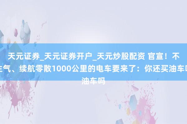 天元证券_天元证券开户_天元炒股配资 官宣！不生气、续航零散1000公里的电车要来了：你还买油车吗