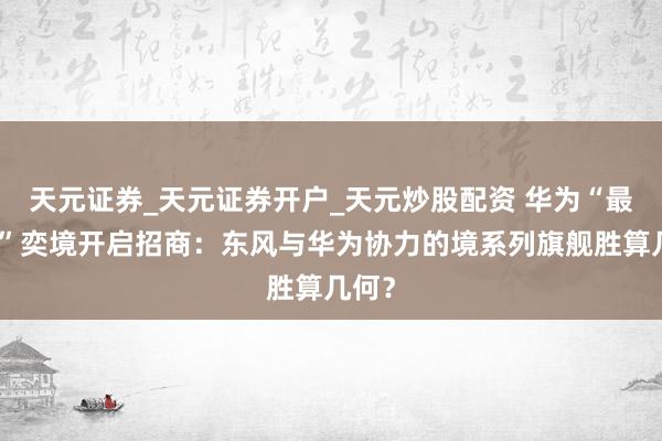 天元证券_天元证券开户_天元炒股配资 华为“最强境”奕境开启招商：东风与华为协力的境系列旗舰胜算几何？