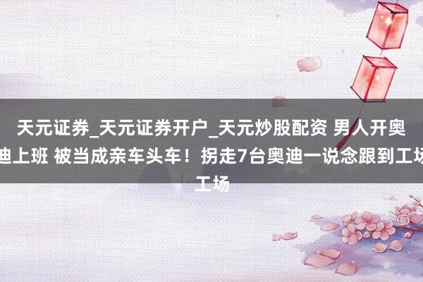 天元证券_天元证券开户_天元炒股配资 男人开奥迪上班 被当成亲车头车！拐走7台奥迪一说念跟到工场