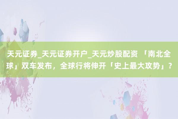 天元证券_天元证券开户_天元炒股配资 「南北全球」双车发布，全球行将伸开「史上最大攻势」？