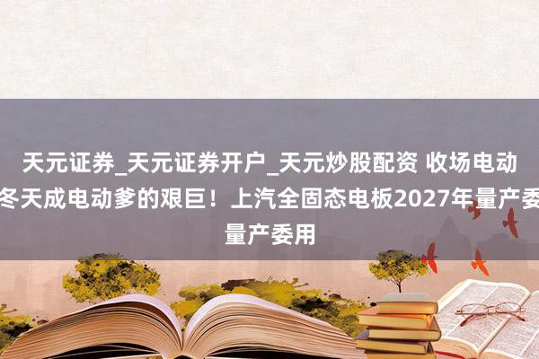 天元证券_天元证券开户_天元炒股配资 收场电动车冬天成电动爹的艰巨！上汽全固态电板2027年量产委用