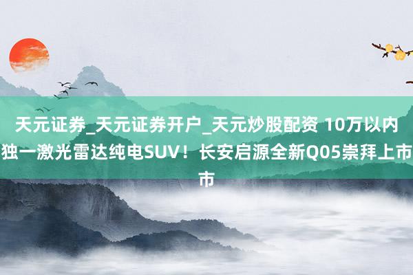 天元证券_天元证券开户_天元炒股配资 10万以内独一激光雷达纯电SUV！长安启源全新Q05崇拜上市