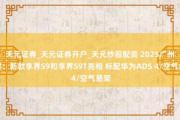 天元证券_天元证券开户_天元炒股配资 2025广州车展：新款享界S9和享界S9T亮相 标配华为ADS 4/空气悬架