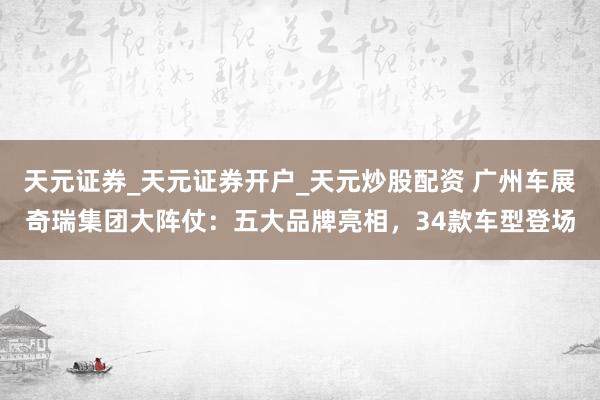 天元证券_天元证券开户_天元炒股配资 广州车展奇瑞集团大阵仗：五大品牌亮相，34款车型登场