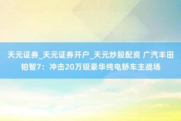 天元证券_天元证券开户_天元炒股配资 广汽丰田铂智7：冲击20万级豪华纯电轿车主战场