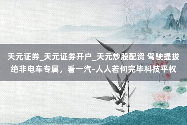 天元证券_天元证券开户_天元炒股配资 驾驶提拔绝非电车专属，看一汽-人人若何完毕科技平权