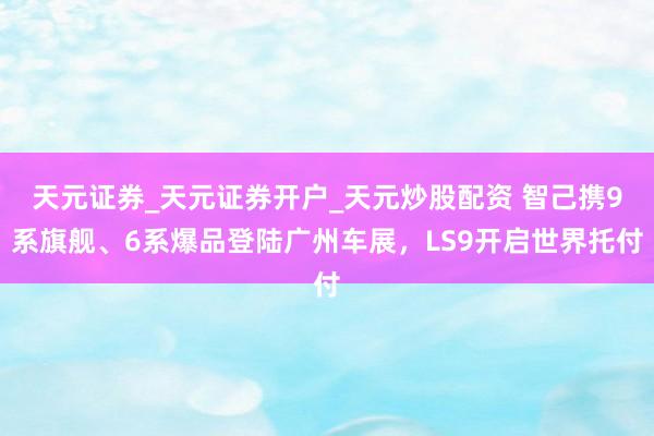 天元证券_天元证券开户_天元炒股配资 智己携9系旗舰、6系爆品登陆广州车展，LS9开启世界托付