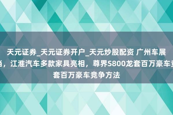 天元证券_天元证券开户_天元炒股配资 广州车展流量担当，江淮汽车多款家具亮相，尊界S800龙套百万豪车竞争方法