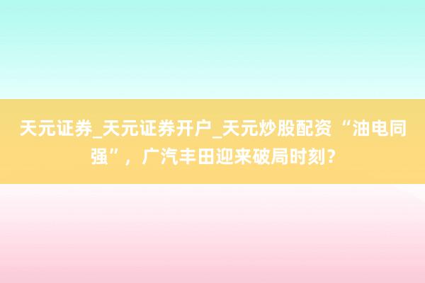 天元证券_天元证券开户_天元炒股配资 “油电同强”，广汽丰田迎来破局时刻？
