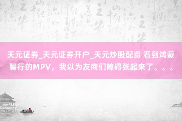 天元证券_天元证券开户_天元炒股配资 看到鸿蒙智行的MPV，我以为友商们障碍张起来了。。。