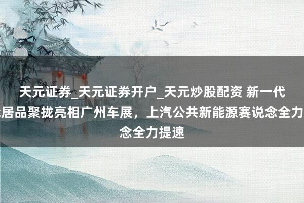 天元证券_天元证券开户_天元炒股配资 新一代智能居品聚拢亮相广州车展，上汽公共新能源赛说念全力提速