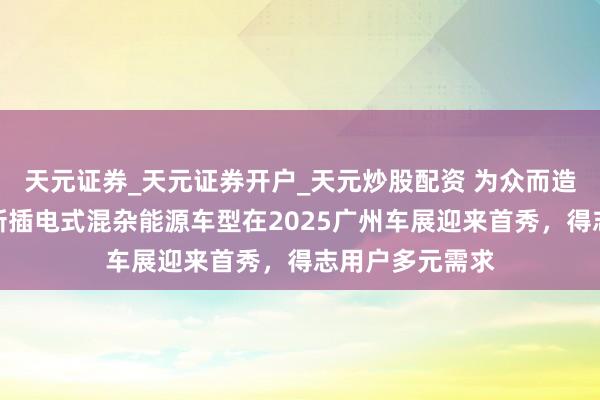 天元证券_天元证券开户_天元炒股配资 为众而造：全球汽车全新插电式混杂能源车型在2025广州车展迎来首秀，得志用户多元需求