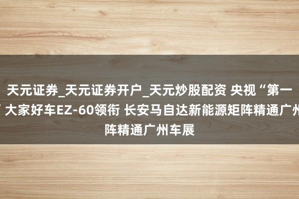 天元证券_天元证券开户_天元炒股配资 央视“第一发布”大家好车EZ-60领衔 长安马自达新能源矩阵精通广州车展