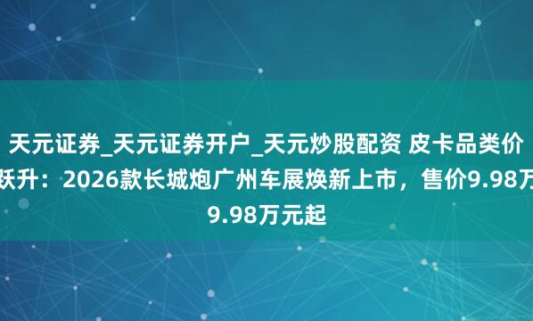 天元证券_天元证券开户_天元炒股配资 皮卡品类价值再跃升：2026款长城炮广州车展焕新上市，售价9.98万元起