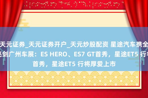 天元证券_天元证券开户_天元炒股配资 星途汽车携全明星声威亮剑广州车展：ES HERO、ES7 GT首秀，星途ET5 行将厚爱上市