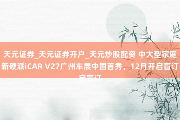 天元证券_天元证券开户_天元炒股配资 中大型家庭新硬派iCAR V27广州车展中国首秀，12月开启盲订