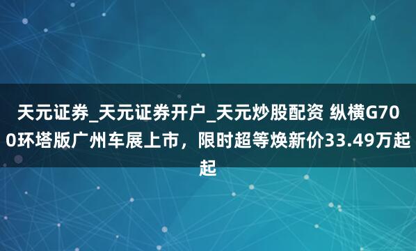 天元证券_天元证券开户_天元炒股配资 纵横G700环塔版广州车展上市，限时超等焕新价33.49万起