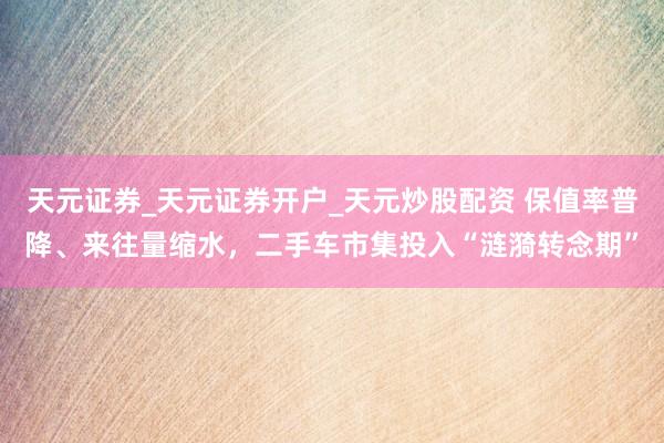 天元证券_天元证券开户_天元炒股配资 保值率普降、来往量缩水，二手车市集投入“涟漪转念期”