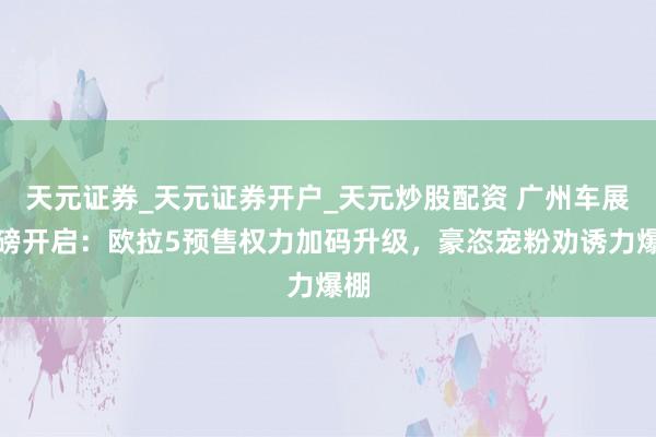 天元证券_天元证券开户_天元炒股配资 广州车展重磅开启：欧拉5预售权力加码升级，豪恣宠粉劝诱力爆棚