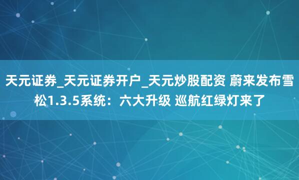 天元证券_天元证券开户_天元炒股配资 蔚来发布雪松1.3.5系统：六大升级 巡航红绿灯来了