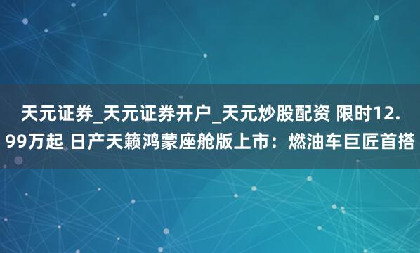 天元证券_天元证券开户_天元炒股配资 限时12.99万起 日产天籁鸿蒙座舱版上市：燃油车巨匠首搭