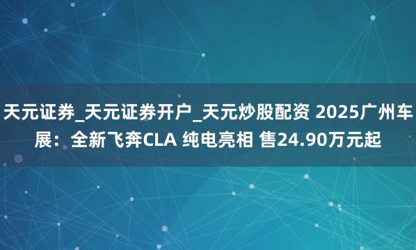 天元证券_天元证券开户_天元炒股配资 2025广州车展：全新飞奔CLA 纯电亮相 售24.90万元起