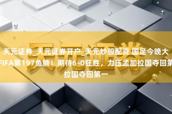 天元证券_天元证券开户_天元炒股配资 国足今晚大战FIFA第197鱼腩！期待6-0狂胜，力压孟加拉国夺回第一