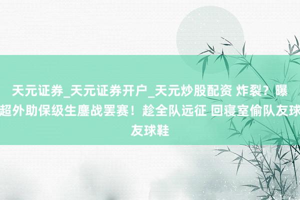 天元证券_天元证券开户_天元炒股配资 炸裂？曝中超外助保级生鏖战罢赛！趁全队远征 回寝室偷队友球鞋