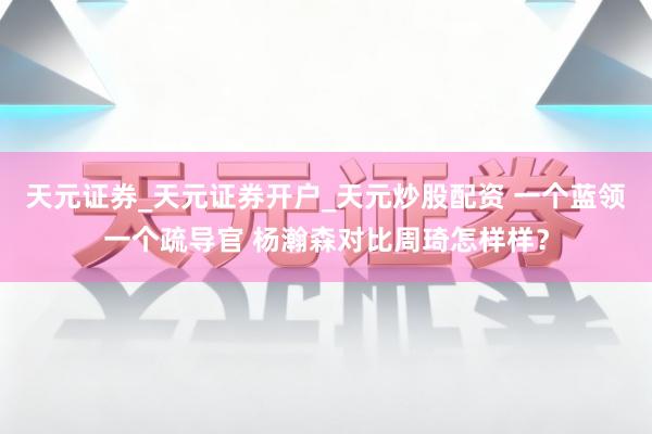 天元证券_天元证券开户_天元炒股配资 一个蓝领一个疏导官 杨瀚森对比周琦怎样样？