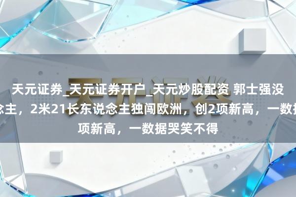 天元证券_天元证券开户_天元炒股配资 郭士强没看错东说念主，2米21长东说念主独闯欧洲，创2项新高，一数据哭笑不得