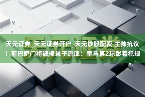 天元证券_天元证券开户_天元炒股配资 主帅抗议！前巴萨门将被撞鼻子流血：皇马第2球彰着犯规