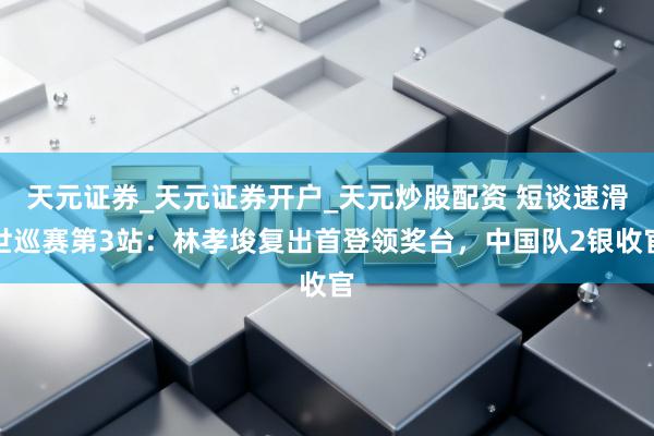 天元证券_天元证券开户_天元炒股配资 短谈速滑世巡赛第3站：林孝埈复出首登领奖台，中国队2银收官