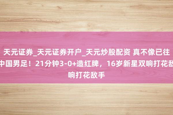 天元证券_天元证券开户_天元炒股配资 真不像已往的中国男足！21分钟3-0+造红牌，16岁新星双响打花敌手