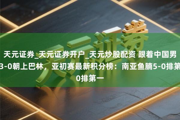 天元证券_天元证券开户_天元炒股配资 跟着中国男足3-0朝上巴林，亚初赛最新积分榜：南亚鱼腩5-0排第一