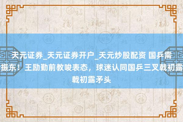天元证券_天元证券开户_天元炒股配资 国乒需要樊振东！王励勤前教唆表态，球迷认同国乒三叉戟初露矛头
