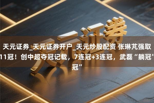 天元证券_天元证券开户_天元炒股配资 张琳芃强取11冠！创中超夺冠记载，7连冠+3连冠，武磊“躺冠”