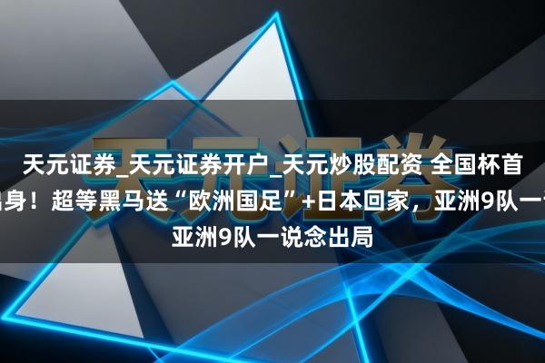 天元证券_天元证券开户_天元炒股配资 全国杯首个四强出身！超等黑马送“欧洲国足”+日本回家，亚洲9队一说念出局