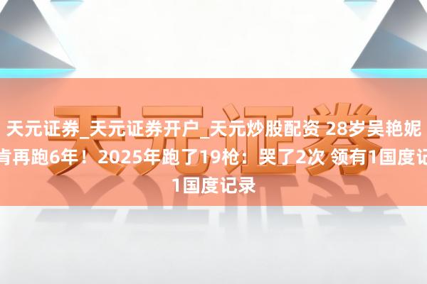 天元证券_天元证券开户_天元炒股配资 28岁吴艳妮首肯再跑6年！2025年跑了19枪：哭了2次 领有1国度记录