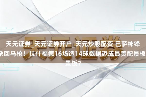 天元证券_天元证券开户_天元炒股配资 巴萨神锋杀回马枪！拉什福德16场造14球数据恐成最贵配景板？