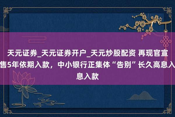 天元证券_天元证券开户_天元炒股配资 再现官宣停售5年依期入款，中小银行正集体“告别”长久高息入款