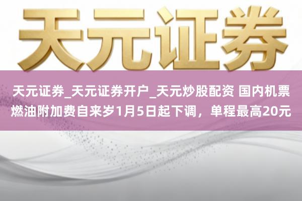 天元证券_天元证券开户_天元炒股配资 国内机票燃油附加费自来岁1月5日起下调，单程最高20元