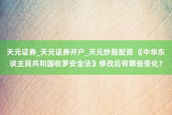 天元证券_天元证券开户_天元炒股配资 《中华东谈主民共和国收罗安全法》修改后有哪些变化？