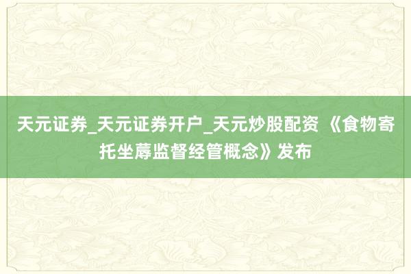 天元证券_天元证券开户_天元炒股配资 《食物寄托坐蓐监督经管概念》发布