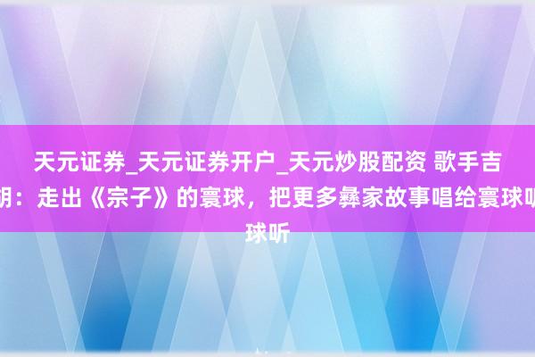 天元证券_天元证券开户_天元炒股配资 歌手吉胡:走出《宗子》的寰球,把更多彝家故事唱给寰球听