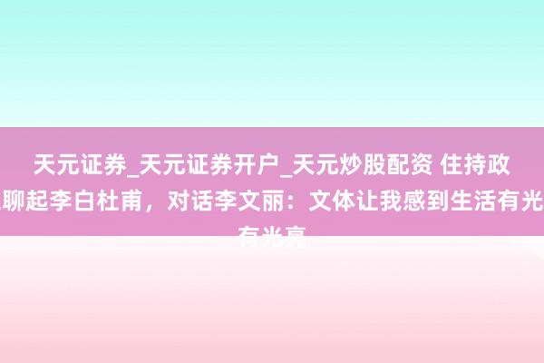 天元证券_天元证券开户_天元炒股配资 住持政工聊起李白杜甫,对话李文丽:文体让我感到生活有光亮