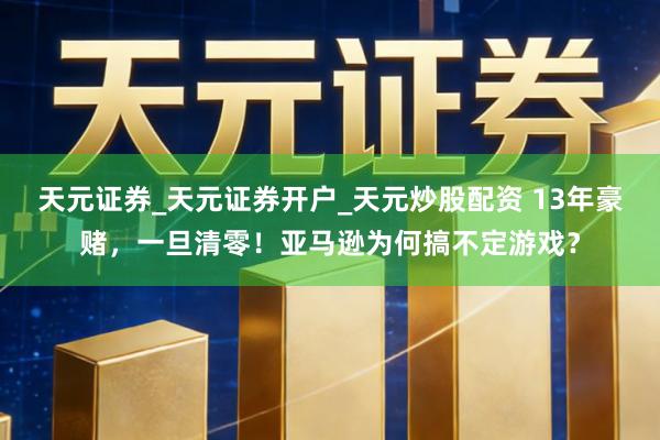 天元证券_天元证券开户_天元炒股配资 13年豪赌，一旦清零！亚马逊为何搞不定游戏？