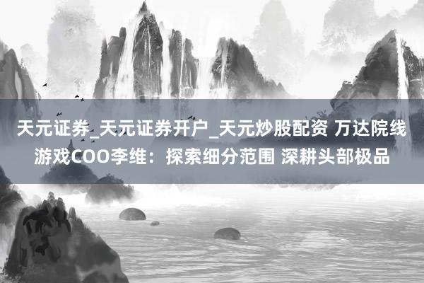 天元证券_天元证券开户_天元炒股配资 万达院线游戏COO李维：探索细分范围 深耕头部极品