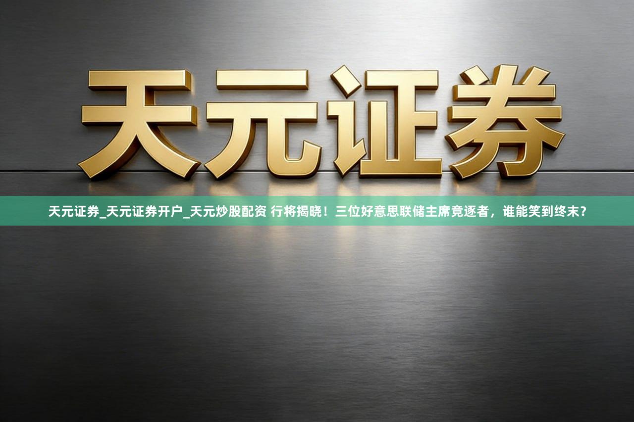 天元证券_天元证券开户_天元炒股配资 行将揭晓！三位好意思联储主席竞逐者，谁能笑到终末？