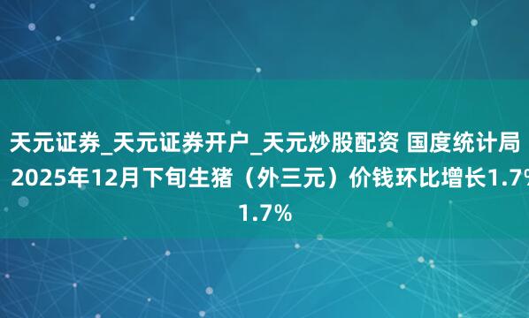 天元证券_天元证券开户_天元炒股配资 国度统计局：2025年12月下旬生猪（外三元）价钱环比增长1.7%