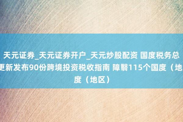 天元证券_天元证券开户_天元炒股配资 国度税务总局更新发布90份跨境投资税收指南 障翳115个国度(地区)